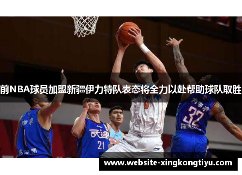 前NBA球员加盟新疆伊力特队表态将全力以赴帮助球队取胜