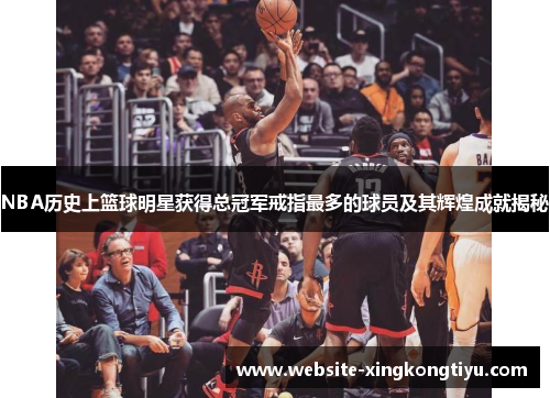 NBA历史上篮球明星获得总冠军戒指最多的球员及其辉煌成就揭秘